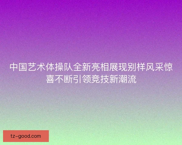 中国艺术体操队全新亮相展现别样风采惊喜不断引领竞技新潮流