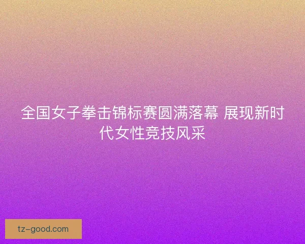 全国女子拳击锦标赛圆满落幕 展现新时代女性竞技风采