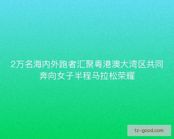 2万名海内外跑者汇聚粤港澳大湾区共同奔向女子半程马拉松荣耀