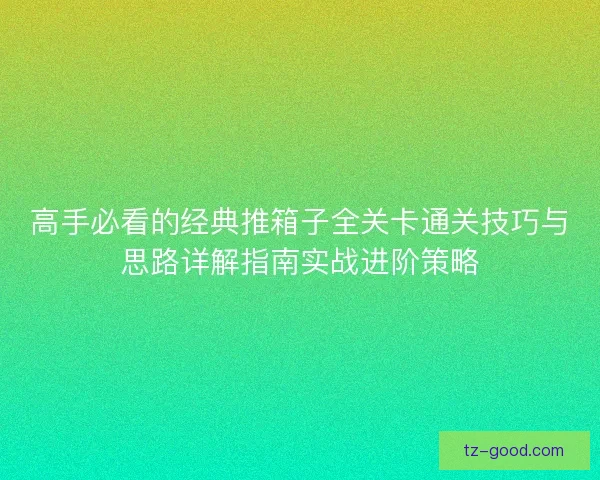 高手必看的经典推箱子全关卡通关技巧与思路详解指南实战进阶策略