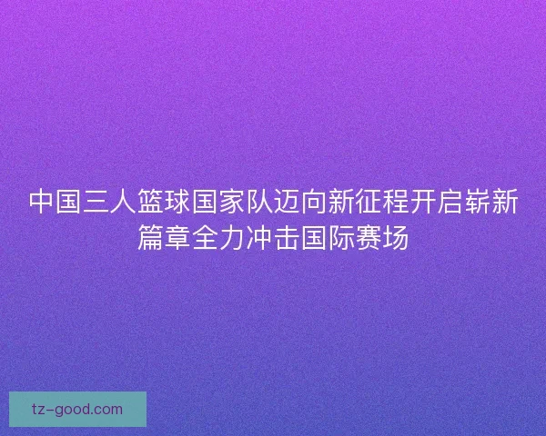 中国三人篮球国家队迈向新征程开启崭新篇章全力冲击国际赛场