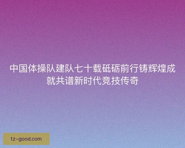 中国体操队建队七十载砥砺前行铸辉煌成就共谱新时代竞技传奇
