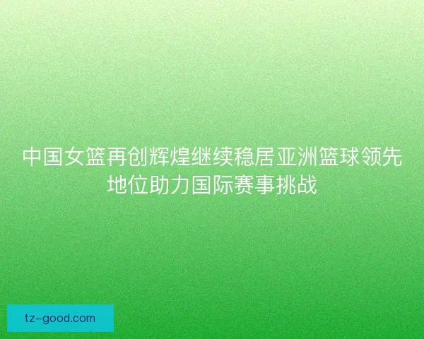 中国女篮再创辉煌继续稳居亚洲篮球领先地位助力国际赛事挑战