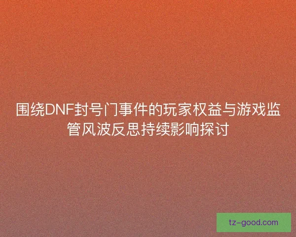 围绕DNF封号门事件的玩家权益与游戏监管风波反思持续影响探讨
