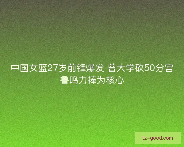 中国女篮27岁前锋爆发 曾大学砍50分宫鲁鸣力捧为核心